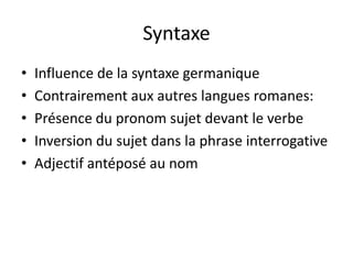 Syntaxe
•
•
•
•
•

Influence de la syntaxe germanique
Contrairement aux autres langues romanes:
Présence du pronom sujet devant le verbe
Inversion du sujet dans la phrase interrogative
Adjectif antéposé au nom

 
