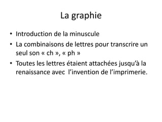 La graphie
• Introduction de la minuscule
• La combinaisons de lettres pour transcrire un
seul son « ch », « ph »
• Toutes les lettres étaient attachées jusqu’à la
renaissance avec l’invention de l’imprimerie.

 