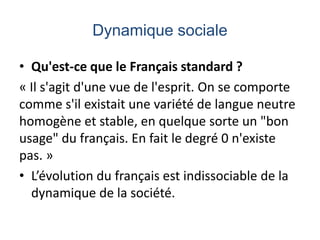 Dynamique sociale
• Qu'est-ce que le Français standard ?
« Il s'agit d'une vue de l'esprit. On se comporte
comme s'il existait une variété de langue neutre
homogène et stable, en quelque sorte un "bon
usage" du français. En fait le degré 0 n'existe
pas. »
• L’évolution du français est indissociable de la
dynamique de la société.

 