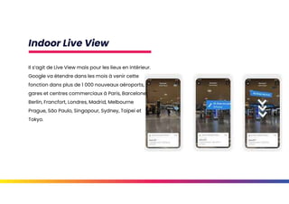 Indoor Live View
Il s’agit de Live View mais pour les lieux en intérieur.
Google va étendre dans les mois à venir cette
fonction dans plus de 1 000 nouveaux aéroports,
gares et centres commerciaux à Paris, Barcelone,
Berlin, Francfort, Londres, Madrid, Melbourne
Prague, São Paulo, Singapour, Sydney, Taipei et
Tokyo.
 