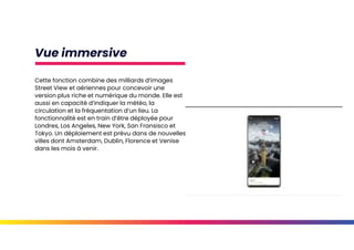 Vue immersive
Cette fonction combine des milliards d’images
Street View et aériennes pour concevoir une
version plus riche et numérique du monde. Elle est
aussi en capacité d’indiquer la météo, la
circulation et la fréquentation d’un lieu. La
fonctionnalité est en train d’être déployée pour
Londres, Los Angeles, New York, San Fransisco et
Tokyo. Un déploiement est prévu dans de nouvelles
villes dont Amsterdam, Dublin, Florence et Venise
dans les mois à venir.
 