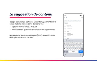 La suggestion de contenu
Google commence à afficher un contenu pertinent dès la
saisie du texte dans la barre de recherche
- Options de mot-clé ou de sujet
- Précisions des questions en fonction des algorithmes
Les pages de résultats classiques (SERP) ne s’afficheront
donc plus systématiquement.
 