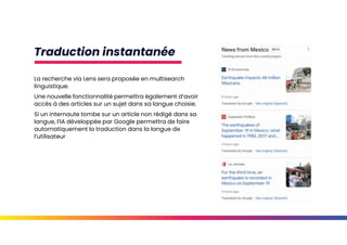 Traduction instantanée
La recherche via Lens sera proposée en multisearch
linguistique.
Une nouvelle fonctionnalité permettra également d’avoir
accès à des articles sur un sujet dans sa langue choisie.
Si un internaute tombe sur un article non rédigé dans sa
langue, l’IA développée par Google permettra de faire
automatiquement la traduction dans la langue de
l’utilisateur
 