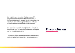En conclusion
Les expériences de recherche basées sur l’IA
gagneront en complexité et en importance à
mesure que les technologies comme la recherche
vocale, la recherche augmentée et les voitures
connectées seront de plus en plus adoptées.
Les robots conversationnels (il faut le savoir, tous
les MAGAM sont sur le coups) vont venir changer la
donne considérablement…
…au même titre que les expériences utilisateurs qui
vont complexifier grandement le parcours client !
 