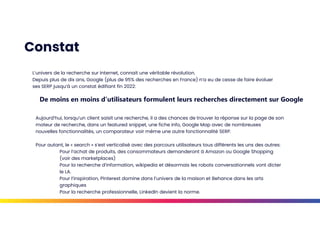 Constat
L’univers de la recherche sur Internet, connait une véritable révolution.
Depuis plus de dix ans, Google (plus de 95% des recherches en France) n’a eu de cesse de faire évoluer
ses SERP jusqu’à un constat édifiant fin 2022:
De moins en moins d’utilisateurs formulent leurs recherches directement sur Google
Aujourd’hui, lorsqu’un client saisit une recherche, il a des chances de trouver la réponse sur la page de son
moteur de recherche, dans un featured snippet, une fiche info, Google Map avec de nombreuses
nouvelles fonctionnalités, un comparateur voir même une autre fonctionnalité SERP.
Pour autant, le « search » s’est verticalisé avec des parcours utilisateurs tous différents les uns des autres:
Pour l’achat de produits, des consommateurs demanderont à Amazon ou Google Shopping
(voir des marketplaces)
Pour la recherche d’information, wikipedia et désormais les robots conversationnels vont dicter
le LA.
Pour l’inspiration, Pinterest domine dans l’univers de la maison et Behance dans les arts
graphiques
Pour la recherche professionnelle, LinkedIn devient la norme.
 