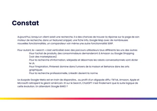 Constat
Aujourd’hui, lorsqu’un client saisit une recherche, il a des chances de trouver la réponse sur la page de son
moteur de recherche, dans un featured snippet, une fiche info, Google Map avec de nombreuses
nouvelles fonctionnalités, un comparateur voir même une autre fonctionnalité SERP.
Pour autant, le « search » s’est verticalisé avec des parcours utilisateurs tous différents les uns des autres:
Pour l’achat de produits, des consommateurs demanderont à Amazon ou Google Shopping
(voir des marketplaces)
Pour la recherche d’information, wikipedia et désormais les robots conversationnels vont dicter
le LA.
Pour l’inspiration, Pinterest domine dans l’univers de la maison et Behance dans les arts
graphiques
Pour la recherche professionnelle, LinkedIn devient la norme.
Le duopole Google-Meta est en train de disparaitre… au profit d’un oligopole diffu: TikTok, Amazon, Apple et
Microsoft rattrapent le géant américain. Et sur le Search, ChatGPT n’est finalement que la suite logique de
cette évolution. En attendant Google BARD ?
 