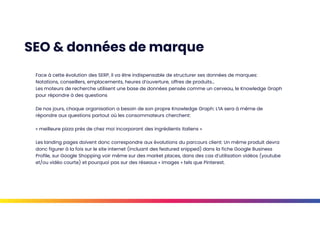 SEO & données de marque
Face à cette évolution des SERP, il va être indispensable de structurer ses données de marques:
Notations, conseillers, emplacements, heures d’ouverture, offres de produits…
Les moteurs de recherche utilisent une base de données pensée comme un cerveau, le Knowledge Graph
pour répondre à des questions
De nos jours, chaque organisation a besoin de son propre Knowledge Graph: L’IA sera à même de
répondre aux questions partout où les consommateurs cherchent:
« meilleure pizza près de chez moi incorporant des ingrédients italiens »
Les landing pages doivent donc correspondre aux évolutions du parcours client: Un même produit devra
donc figurer à la fois sur le site internet (incluant des featured snipped) dans la fiche Google Business
Profile, sur Google Shopping voir même sur des market places, dans des cas d’utilisation vidéos (youtube
et/ou vidéo courte) et pourquoi pas sur des réseaux « images » tels que Pinterest.
 