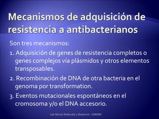 Son tres mecanismos:
1. Adquisición de genes de resistencia completos o
   genes complejos vía plásmidos y otros elementos
   transposables.
2. Recombinación de DNA de otra bacteria en el
   genoma por transformation.
3. Eventos mutacionales espontáneos en el
   cromosoma y/o el DNA accesorio.
              Lab Microb Molecular y Biotecnol - UNMSM
 