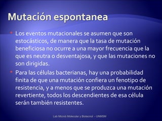    Los eventos mutacionales se asumen que son
    estocásticos, de manera que la tasa de mutación
    beneficiosa no ocurre a una mayor frecuencia que la
    que es neutra o desventajosa, y que las mutaciones no
    son dirigidas.
   Para las células bacterianas, hay una probabilidad
    finita de que una mutación confiera un fenotipo de
    resistencia, y a menos que se produzca una mutación
    revertiente, todos los descendientes de esa célula
    serán también resistentes.

                  Lab Microb Molecular y Biotecnol - UNMSM
 