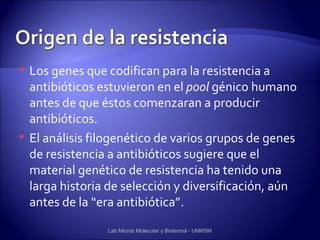    Los genes que codifican para la resistencia a
    antibióticos estuvieron en el pool génico humano
    antes de que éstos comenzaran a producir
    antibióticos.
   El análisis filogenético de varios grupos de genes
    de resistencia a antibióticos sugiere que el
    material genético de resistencia ha tenido una
    larga historia de selección y diversificación, aún
    antes de la “era antibiótica”.
                  Lab Microb Molecular y Biotecnol - UNMSM
 