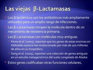    Los β lactámicos son los antibióticos más ampliamente
    utilizados para un amplio rango de infecciones.
   Las β-Lactamasas rompen la molécula dentro de un
    mecanismo de resistencia primaria.
   Las β-Lactamasas son moléculas muy antiguas.
     Fevre et al. (2005), reportan que los genes de estas enzimas en
      Klebsiella oxytoca han evolucionado por más de 100 millones
      de años en su hospedero.
     Song et al. (2005), reportan una colección de genes antiguos
      en un estudio metagenómico del suelo congelado de Alaska.
   Estos genes codificaban otras funciones celulares.
 