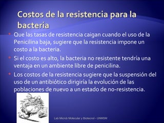    Que las tasas de resistencia caigan cuando el uso de la
    Penicilina baja, sugiere que la resistencia impone un
    costo a la bacteria.
   Si el costo es alto, la bacteria no resistente tendría una
    ventaja en un ambiente libre de penicilina.
   Los costos de la resistencia sugiere que la suspensión del
    uso de un antibiótico dirigiría la evolución de las
    poblaciones de nuevo a un estado de no-resistencia.



                    Lab Microb Molecular y Biotecnol - UNMSM
 