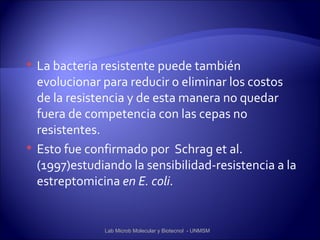    La bacteria resistente puede también
    evolucionar para reducir o eliminar los costos
    de la resistencia y de esta manera no quedar
    fuera de competencia con las cepas no
    resistentes.
   Esto fue confirmado por Schrag et al.
    (1997)estudiando la sensibilidad-resistencia a la
    estreptomicina en E. coli.


                Lab Microb Molecular y Biotecnol - UNMSM
 