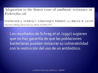    Los resultados de Schrag et al. (1997) sugieren
    que no hay garantía de que las poblaciones
    bacterianas puedan restaurar su vulnerabilidad
    con la restricción del uso de un antibiótico.




                 Lab Microb Molecular y Biotecnol - UNMSM
 