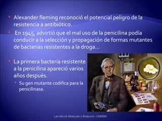    Alexander fleming reconoció el potencial peligro de la
    resistencia a antibiótico.
    En 1945, advirtió que el mal uso de la penicilina podía
    conducir a la selección y propagación de formas mutantes
    de bacterias resistentes a la droga…

   La primera bacteria resistente
    a la penicilina apareció varios
    años después.
     Su gen mutante codifica para la
      penicilinasa.




                       Lab Microb Molecular y Biotecnol - UNMSM
 