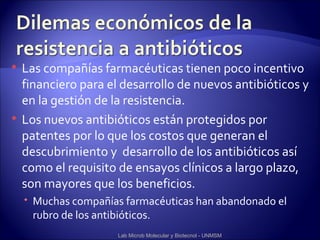    Las compañías farmacéuticas tienen poco incentivo
    financiero para el desarrollo de nuevos antibióticos y
    en la gestión de la resistencia.
   Los nuevos antibióticos están protegidos por
    patentes por lo que los costos que generan el
    descubrimiento y desarrollo de los antibióticos así
    como el requisito de ensayos clínicos a largo plazo,
    son mayores que los beneficios.
     Muchas compañías farmacéuticas han abandonado el
      rubro de los antibióticos.
                      Lab Microb Molecular y Biotecnol - UNMSM
 