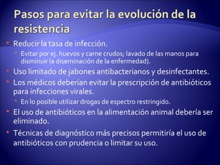    Reducir la tasa de infección.
     Evitar por ej. huevos y carne crudos; lavado de las manos para
      disminuir la diseminación de la enfermedad).
   Uso limitado de jabones antibacterianos y desinfectantes.
   Los médicos deberían evitar la prescripción de antibióticos
    para infecciones virales.
     En lo posible utilizar drogas de espectro restringido.
   El uso de antibióticos en la alimentación animal debería ser
    eliminado.
   Técnicas de diagnóstico más precisos permitiría el uso de
    antibióticos con prudencia o limitar su uso.
 