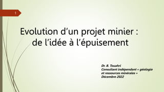 Evolution d’un projet minier :
de l’idée à l’épuisement
Dr. B. Touahri
Consultant indépendant « géologie
et ressources minérales »
Décembre 2022
1
 