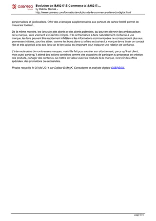 Evolution de l’E-Commerce à l’...
by Dalizar Damak -
http://www.osereso.com/formation/evolution-de-le-commerce-a-lere-du-digital.html
personnalisés et géolocalisés. Offrir des avantages supplémentaires aux porteurs de cartes fidélité permet de
mieux les fidéliser.
De la même manière, les fans sont des clients et des clients potentiels, qui peuvent devenir des ambassadeurs
de la marque, sans vraiment s’en rendre compte. S’ils ont tendance à faire naturellement confiance à une
marque, les fans peuvent être rapidement infidèles si les informations communiquées ne correspondent plus aux
promesses initiales, pour les attirer, comme les bons plans ou offres exclusives.La marque devra tisser un contact
réel et très apprécié avec ses fans car le lien social est important pour instaurer une relation de confiance.
L’internaute aime de nombreuses marques, mais il le fait pour montrer son attachement, parce qu’il est client,
mais aussi parce qu’il attend des actions concrètes comme des occasions de participer au processus de création
des produits, partager des contenus, se mettre en valeur avec les produits de la marque, recevoir des offres
spéciales, des promotions ou exclusivités.
Propos recueillis le 05 Mai 2014 par Dalizar DAMAK, Consultante et analyste digitale OSERESO.
Powered by TCPDF (www.tcpdf.org)
page 5 / 5
 