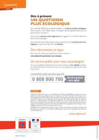 Comprendre
habitat
NOS LOGEMENTS EN 2050 Quelles évolutions pour notre habitat ? • 16COMMENT S’Y RETROUVER ? Réseaux de chaleur et charges locatives • 16
010047Septembre2016
L’ADEME
L’Agence de l’Environnement et de la Maîtrise de l’Énergie (ADEME) participe à la mise en
œuvre des politiques publiques dans les domaines de l’environnement, de l’énergie et du
développement durable. Afin de leur permettre de progresser dans leur démarche environ-
nementale, l’Agence met à disposition des entreprises, des collectivités locales, des pouvoirs
publics et du grand public, ses capacités d’expertise et de conseil. Elle aide en outre au
financement de projets, de la recherche à la mise en œuvre et ce, dans les domaines suivants :
la gestion des déchets, la préservation des sols, l’efficacité énergétique et les énergies renou-
velables, la qualité de l’air et la lutte contre le bruit.
L’ADEME est un établissement public sous la tutelle du ministère de l’Environnement, de
l’Énergie et de la Mer et du ministère de l’Éducation nationale, de l’Enseignement supérieur
et de la Recherche.
www.ademe.fr
ISBN 979-10-297-0611-0
0 808 800 700
0 808 800 700
renovation-info-service.gouv.fr
renovation-info-service.gouv.fr
Dès à présent
UN QUOTIDIEN
PLUS ÉCOLOGIQUE
Sans attendre 2050,vous souhaitez adopter un mode de vie plus écologique,
faire le point sur les idées reçues et adopter des éco-gestes chez vous, au
bureau et en vacances ?
Vous voulez rénover votre logement pour gagner en confort et faire des
économies d’énergie ?
Vous cherchez des informations pour consommer des produits plus éco-
logiques et savoir que faire de vos déchets ?
Des informations en ligne
Retrouvez de nombreuses explications et des conseils sur
www.ademe.fr/particuliers-eco-citoyens
Un service public pour vous accompagner
Vous pouvez également bénéficier des conseils des Espaces ,membres
du réseau Rénovation Infos Service. Ils vous accompagneront gratuitement dans
votre projet.
 