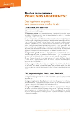 Comprendre
habitat
NOS LOGEMENTS EN 2050 Quelles évolutions pour notre habitat ? • 4
Quelles conséquences
POUR NOS LOGEMENTS ?
Des logements en phase
avec nos nouveaux modes de vie
Un habitat plus collectif
À l’avenir, on verra se développer :
des logements partagés, sous différentes formes : colocation, cohabitation entre
générations (familiale ou non), lieux partagés (buanderies, jardins…) entre les
habitants d’un même immeuble.
Ce type d’organisation permet de réaliser des économies financières (partage de
frais tels que les charges fixes des logements, l’équipement en lave-linge ou sèche-
linge…),de favoriser l’entraide entre générations (aide aux personnes âgées,garde
d’enfants…), d’offrir des locaux gérés et financés en commun hors des apparte-
ments (chambres d’amis, salles de jeux ou de réunion…).Tout cela génère des
économies d’énergie et d’espace (en limitant la sous-occupation d’appartements
de grande taille,en optimisant l’usage du chauffage ou de l’éclairage,en mutualisant
l’utilisation d’équipements ou de locaux que les habitants emploient peu…) ;
des logements coopératifs.Ils sont issus de projets communs entre habitants (amis,
groupe familial, personnes partageant un même objectif…) qui conçoivent, font
construire et / ou utilisent et gèrent en commun un groupe de logements.
Ce type d’habitat demande un montage juridique et financier spécifique et peut
s’avérer délicat à gérer (conflits, départ de certains habitants, implication dans
l’entretien de la coopérative…) ;
des foyers-logements.Actuellement, ce sont en général des résidences étudiantes
ou des foyers pour jeunes travailleurs. À l’avenir, leurs occupants seront aussi des
jeunes ménages aux revenus modestes,des familles monoparentales,des personnes
seules…
Des logements plus petits mais évolutifs
Les logements trop grands, ou d’une taille mal adaptée à leur occupation, seront
remplacés par :
des logements plus petits (2 ou 3 pièces) à destination des personnes seules ou
des petites familles (2 personnes), quel que soit leur âge. Ils sont moins coûteux
à l’achat, à la location et à l’usage et plus faciles à entretenir.
des logements modulables,conçus pour se transformer :regroupement ou division
de pièces grâce à des cloisons amovibles, maison faciles à rehausser, division du
logement pour créer un studio indépendant… Grâce à ces dispositifs, les familles
de plus en plus « à géométrie variable » pourront adapter facilement leur logement
à leur besoin d’espace.
 