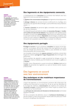 Comprendre
habitat
NOS LOGEMENTS EN 2050 Quelles évolutions pour notre habitat ? • 5
Des logements et des équipements connectés
Le développement de la domotique et la connexion des habitants avec leurs
logements et entre eux permettra ou facilitera :
la régulation des consommations énergétiques des logements et des équipements ;
le pilotage à distance de certaines fonctions (arrêt/marche du chauffage, de la
climatisation, des appareils électroménagers, ouverture/fermeture des protections
solaires…) ;
le maintien à domicile des personnes âgées, connectées à leurs proches ou à
des services d’assistance.
Ces dispositifs peuvent permettre de réaliser des économies d’énergie et d’amélio-
rer le confort et la sécurité des habitants.Il faut cependant noter quelques points
de vigilance :ils seront aussi consommateurs d’électricité et de matières premières
et pourraient rendre les habitants dépendants de technologies complexes, qu’ils
auraient du mal à maîtriser, et désarmés face à d’éventuels dysfonctionnements.
Une partie de la population pourrait d’ailleurs souhaiter s’en affranchir.
Des équipements partagés
Privilégier le service et non la possession, mutualiser les espaces et les équi-
pements : ces pratiques offriront des solutions dans des logements plus petits,
pour des ménages plus précaires, plus mobiles ou plus sensibilisés aux impacts
environnementaux de la consommation.
Les immeubles comporteront des espaces communs (buanderies, cuisines) dans
lesquels les habitants partageront l’usage d’équipements électroménagers très
performants.
Plutôt qu’acheter des appareils à usage occasionnel, les ménages, surtout s’ils
disposent de revenus modestes, pourront facilement avoir recours au prêt ou à
la location.
Posséder moins d’équipements, souvent encombrants, facilitera également la
mobilité des personnes d’un logement à un autre en fonction de leur situation
professionnelle.
Des logements en accord
avec leur environnement
Des techniques et des matériaux respectueux
de l’environnement
L’impact des logements sur l’environnement commence dès la fabrication des
matériaux de construction et va jusqu’à leur fin de vie, avec leur démolition et
le recyclage des matériaux. L’écoconception des matériaux et la pratique de
l’économie circulaire se généraliseront pour limiter l’impact du secteur de la
construction sur l’environnement
Les techniques de construction,de rénovation et de déconstruction vont évoluer.
Quelques exemples :
lors de la conception des bâtiments, recours à l’architecture bioclimatique qui
permet d’utiliser au mieux l’environnement naturel (soleil, vent, pluie) pour limiter
les besoins énergétiques des bâtiments ;
BON À SAVOIR
L’écoconception consiste à
intégrer l’environnement dès la
conception des matériaux, des
équipements, des services, des
procédés. Elle repose sur la prise
en compte de toutes les étapes
du cycle de vie des produits.
L’économie circulaire
recherche l’augmentation de
l’efficacité dans l’usage des
ressources et la diminution
des impacts environnementaux
depuis l’extraction des matières
premières jusqu’à la fin de vie des
bâtiments et des équipements.
BON À SAVOIR
On rassemble sous le terme
de domotique les techniques
permettant de contrôler,
d’automatiser et de programmer
l’habitat. Elles utilisent les
technologies électroniques
de l’information et de la
communication.
 