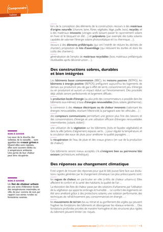 Comprendre
habitat
NOS LOGEMENTS EN 2050 Quelles évolutions pour notre habitat ? • 6
lors de la conception des éléments de la construction, recours à des matériaux
d’origine naturelle (chanvre, laine, fibres végétales, liège, paille, bois), recyclés, et
à des matériaux innovants (vitrages actifs laissant passer le rayonnement solaire
en hiver et le bloquant en été…) et polyvalents (par exemple des tuiles solaires
capables de valoriser l’énergie solaire photovoltaïque et / ou thermique…) ;
recours à des éléments préfabriqués (qui ont l’intérêt de réduire les déchets de
chantier), proposition de kits d’assemblage (qui réduisent les durées et donc les
coûts des chantiers) ;
généralisation de l’emploi de matériaux recyclables (bois, matériaux préfabriqués
réutilisables après déconstruction…).
Des constructions sobres, durables
et bien intégrées
Les bâtiments basse consommation (BBC), les maisons passives (BEPAS), les
bâtiments à énergie positive (BEPOS) préfigurent aujourd’hui les logements de
demain, qui produiront peu de gaz à effet de serre, consommeront peu d’énergie
ou en produiront et auront un impact réduit sur l’environnement. Des procédés
déjà utilisés seront perfectionnés et largement diffusés :
la production locale d’énergie (au plus près des consommateurs,si possible dans les
bâtiments eux-mêmes) à base d’énergies renouvelables (bois,solaire,géothermie) ;
la connexion à des réseaux électriques ou de chaleur innovants (valorisant les
énergies renouvelables, stockant l’électricité, la partageant avec les véhicules…) ;
des compteurs communicants permettant une gestion plus fine des besoins et
des consommations d’énergie et une utilisation efficace d’énergies renouvelables
intermittentes (solaire, éolien) ;
une utilisation de la végétation sur les bâtiments (toits et façades végétalisés) et
dans la ville (arbres d’alignement, espaces verts…) pour réguler la température, et
la circulation des eaux de pluie, pour améliorer la qualité paysagère… ;
la récupération de l’eau de pluie et des « eaux grises » (en vue de la production
de chaleur).
Ces bâtiments seront mieux acceptés s’ils s’intègrent bien au patrimoine bâti
existant (architecture, esthétique).
Des réponses au changement climatique
Il est urgent de trouver des réponses pour que le bâti puisse faire face aux évolu-
tions rapides générées par le changement climatique. Les plus préoccupants sont :
les vagues de chaleur, en particulier en ville (« ilôts de chaleur urbains »). Elles
affectent le confort et la santé des habitants, la qualité de l’air…
La résorption des îlots de chaleur passe par des solutions d’urbanisme,par l’utilisation
de la végétation qui apporte ombrage et humidité… Le confort des logements en
été sera amélioré grâce à des protections solaires, une isolation performante, des
techniques de rafraîchissement peu consommatrices en énergie… ;
les mouvements de terrain dus au retrait et au gonflement des argiles, qui peuvent
fragiliser les fondations des bâtiments et désorganiser les réseaux enterrés… Des
fondations profondes ancrées de manière homogène et des structures plus rigides
du bâtiment peuvent limiter ces risques.
BON À SAVOIR
Un îlot de chaleur urbain
est une zone d’élévation locale
des températures maximales, en
ville, de jour comme de nuit, par
rapport aux zones rurales ou
forestières voisines.
BON À SAVOIR
Les eaux de la douche, des
toilettes, de la vaisselle… sont
appelées les « eaux grises ».
Quand elles sont rejetées,
elles sont souvent tièdes ou
à température ambiante.
Une partie de leur chaleur
peut être récupérée.
 
