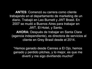 ANTES: Comenzó su carrera como cliente
trabajando en el departamento de marketing de un
diario. Trabajó en Leo Burnett y JWT Brasil. En
2007 se mudó a Buenos Aires para trabajar en
JWT, El Hotel, y Santo.
AHORA: Después de trabajar en Santa Clara
(agencia independiente), es directora de servicios al
cliente en Grey Brasil desde el 2014.
“Hemos ganado desde Cannes a El Ojo, hemos
ganado y perdido pitches, y lo mejor, es que me
divertí y me sigo divirtiendo mucho!”
 