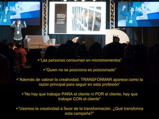 +“Las personas consumen en micromomentos”
+”Quien no se posiciona es posicionado”
+”Además de valorar la creatividad, TRANSFORMAR aparece como la
razón principal para seguir en esta profesión”
+”No hay que trabajar PARA el cliente ni POR el cliente, hay que
trabajar CON el cliente"
+”Usemos la creatividad a favor de la transformación. ¿Qué transforma
esta campaña?”
 