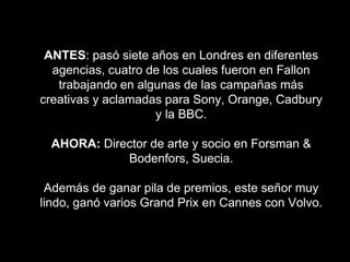 ANTES: pasó siete años en Londres en diferentes
agencias, cuatro de los cuales fueron en Fallon
trabajando en algunas de las campañas más
creativas y aclamadas para Sony, Orange, Cadbury
y la BBC.
AHORA: Director de arte y socio en Forsman &
Bodenfors, Suecia.
Además de ganar pila de premios, este señor muy
lindo, ganó varios Grand Prix en Cannes con Volvo.
 