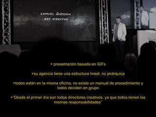 + presentación basada en GIFs
+su agencia tiene una estructura lineal, no jerárquica
+todos están en la misma oficina, no existe un manual de procedimiento y
todos deciden en grupo
+“Desde el primer día son todos directores creativos, ya que todos tienen las
mismas responsabilidades”
 