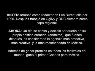 ANTES: arrancó como redactor en Leo Burnet allá por
1990. Después trabajó en Ogilvy y DDB siempre como
capo regional.
AHORA: Un día se cansó y decidió ser dueño de su
propio destino creando: (anónimo), que 6 años
después, es considerada la agencia más proactiva,
más creativa, y la más recomendada de México.
Además de ganar premios en todos los festivales del
mundo, ganó el primer Cannes para México.
 