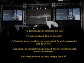 + “la publicidad debe parecerse a la vida”
+”la publicidad está llena de fórmulas”
+”¿De dónde surgen las ideas que sorprenden? De ver la vida con los
ojos de un niño”
+”Las marcas que entienden de publicidad, hacen contenidos desde
hace mucho tiempo”
+“El NO ya lo tienes. Apuesta siempre por el SÍ”
 