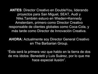 ANTES: Director Creativo en DoubleYou, liderando
proyectos para San Miguel, SEAT, Audi y
Nike.También estuvo en Wieden+Kennedy
Amsterdam, primero como Director Creativo
responsable de clientes globales como Coca-Cola, y
más tarde como Director de Innovación Creativa.
AHORA: Actualmente soy Director General Creativo
en The Barbarian Group.
“Ésta será la primera vez que hablo en la tierra de dos
de mis ídolos: Benedetti y Luis Suárez, por lo que me
hace especial ilusión”.
 