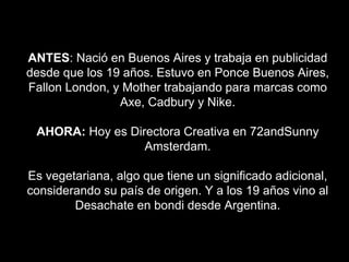 ANTES: Nació en Buenos Aires y trabaja en publicidad
desde que los 19 años. Estuvo en Ponce Buenos Aires,
Fallon London, y Mother trabajando para marcas como
Axe, Cadbury y Nike.
AHORA: Hoy es Directora Creativa en 72andSunny
Amsterdam.
Es vegetariana, algo que tiene un significado adicional,
considerando su país de origen. Y a los 19 años vino al
Desachate en bondi desde Argentina.
 