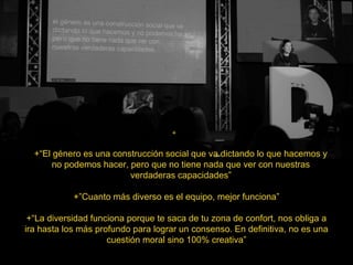 +
+“El género es una construcción social que va dictando lo que hacemos y
no podemos hacer, pero que no tiene nada que ver con nuestras
verdaderas capacidades”
+”Cuanto más diverso es el equipo, mejor funciona”
+“La diversidad funciona porque te saca de tu zona de confort, nos obliga a
ira hasta los más profundo para lograr un consenso. En definitiva, no es una
cuestión moral sino 100% creativa”
 