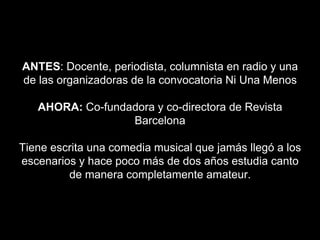 ANTES: Docente, periodista, columnista en radio y una
de las organizadoras de la convocatoria Ni Una Menos
AHORA: Co-fundadora y co-directora de Revista
Barcelona
Tiene escrita una comedia musical que jamás llegó a los
escenarios y hace poco más de dos años estudia canto
de manera completamente amateur.
 