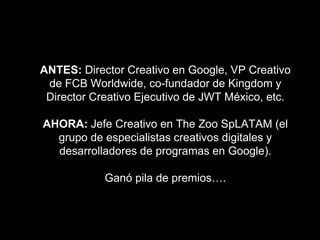 ANTES: Director Creativo en Google, VP Creativo
de FCB Worldwide, co-fundador de Kingdom y
Director Creativo Ejecutivo de JWT México, etc.
AHORA: Jefe Creativo en The Zoo SpLATAM (el
grupo de especialistas creativos digitales y
desarrolladores de programas en Google).
Ganó pila de premios….
 