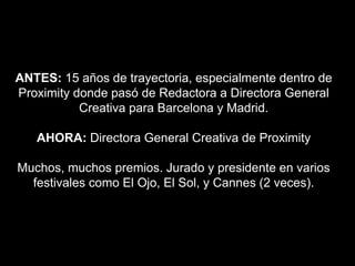 ANTES: 15 años de trayectoria, especialmente dentro de
Proximity donde pasó de Redactora a Directora General
Creativa para Barcelona y Madrid.
AHORA: Directora General Creativa de Proximity
Muchos, muchos premios. Jurado y presidente en varios
festivales como El Ojo, El Sol, y Cannes (2 veces).
 