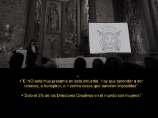 +
+”El NO está muy presente en esta industria. Hay que aprender a ser
tenaces, a transpirar, a ir contra cosas que parecen imposibles”
+”Solo el 3% de los Directores Creativos en el mundo son mujeres”
 