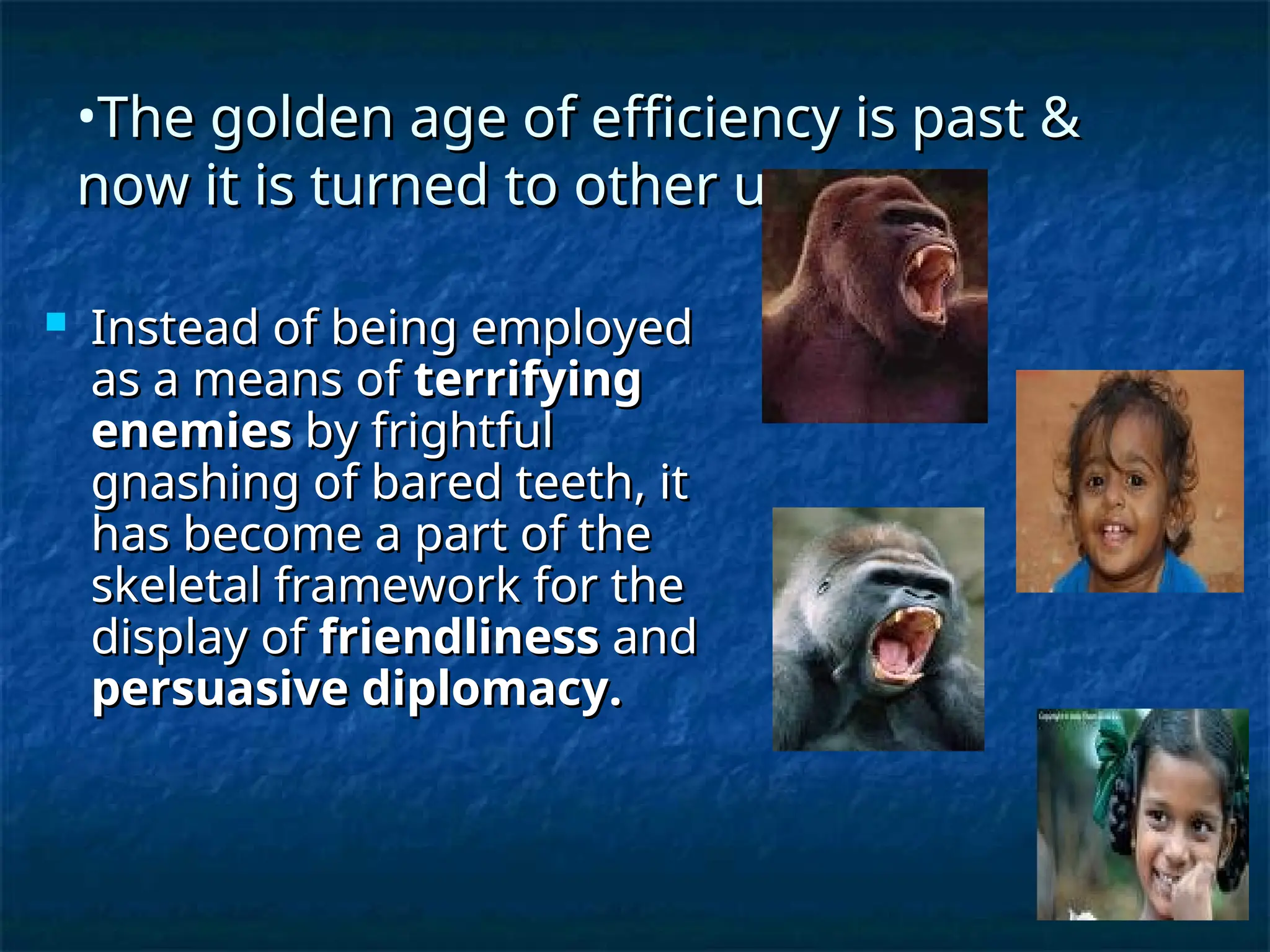 •The golden age of efficiency is past &
The golden age of efficiency is past &
now it is turned to other uses.
now it is turned to other uses.
 Instead of being employed
Instead of being employed
as a means of
as a means of terrifying
terrifying
enemies
enemies by frightful
by frightful
gnashing of bared teeth, it
gnashing of bared teeth, it
has become a part of the
has become a part of the
skeletal framework for the
skeletal framework for the
display of
display of friendliness
friendliness and
and
persuasive diplomacy.
persuasive diplomacy.
 