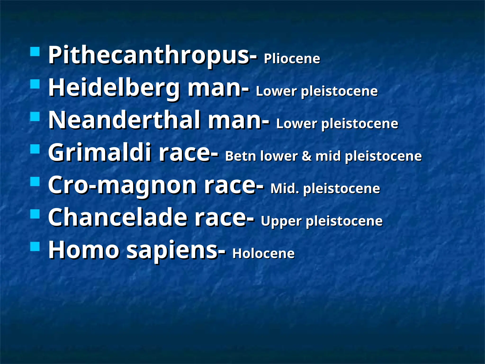  Pithecanthropus-
Pithecanthropus- Pliocene
Pliocene
 Heidelberg man-
Heidelberg man- Lower pleistocene
Lower pleistocene
 Neanderthal man-
Neanderthal man- Lower pleistocene
Lower pleistocene
 Grimaldi race-
Grimaldi race- Betn lower & mid pleistocene
Betn lower & mid pleistocene
 Cro-magnon race-
Cro-magnon race- Mid. pleistocene
Mid. pleistocene
 Chancelade race-
Chancelade race- Upper pleistocene
Upper pleistocene
 Homo sapiens-
Homo sapiens- Holocene
Holocene
 