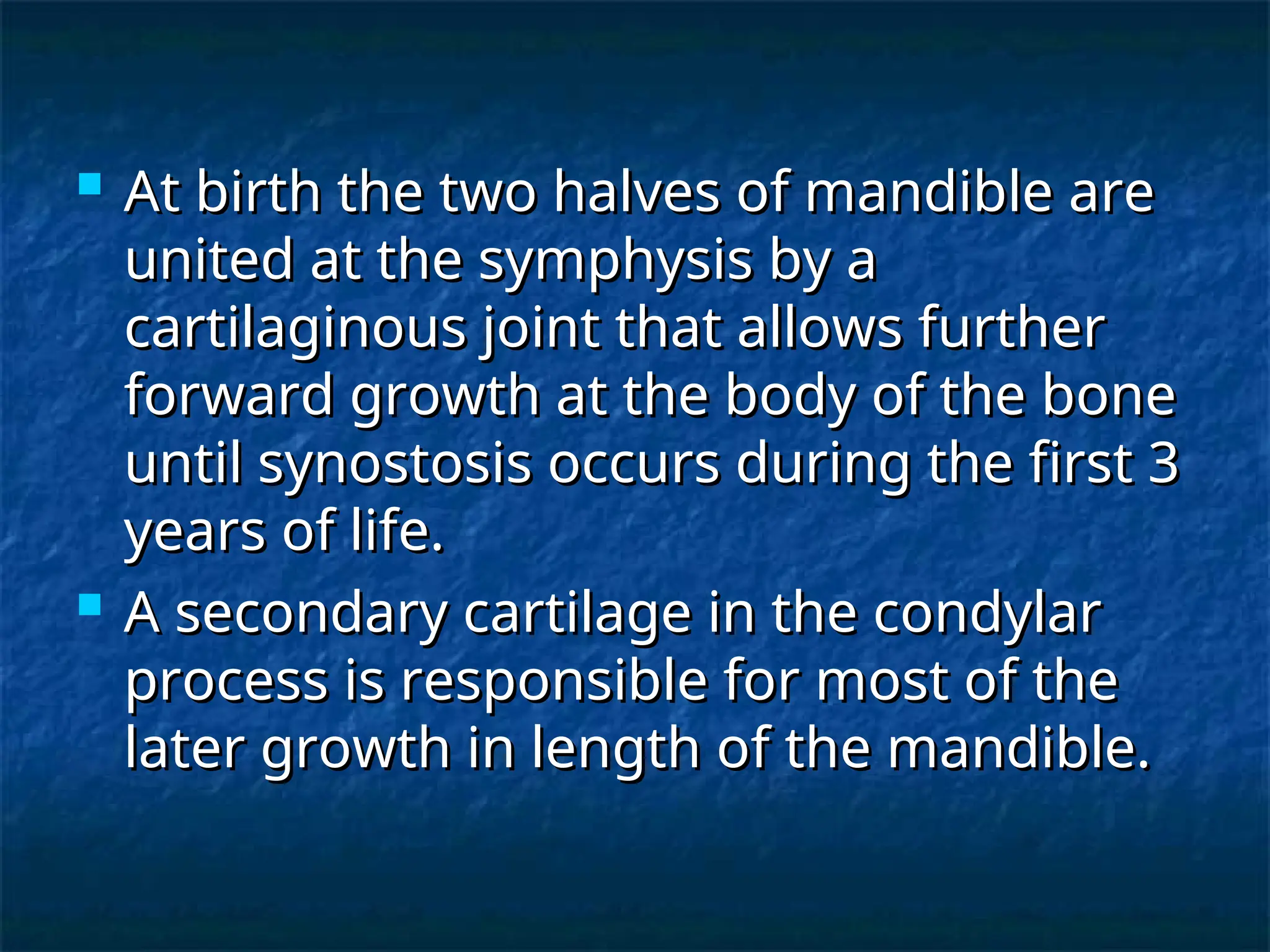  At birth the two halves of mandible are
At birth the two halves of mandible are
united at the symphysis by a
united at the symphysis by a
cartilaginous joint that allows further
cartilaginous joint that allows further
forward growth at the body of the bone
forward growth at the body of the bone
until synostosis occurs during the first 3
until synostosis occurs during the first 3
years of life.
years of life.
 A secondary cartilage in the condylar
A secondary cartilage in the condylar
process is responsible for most of the
process is responsible for most of the
later growth in length of the mandible.
later growth in length of the mandible.
 