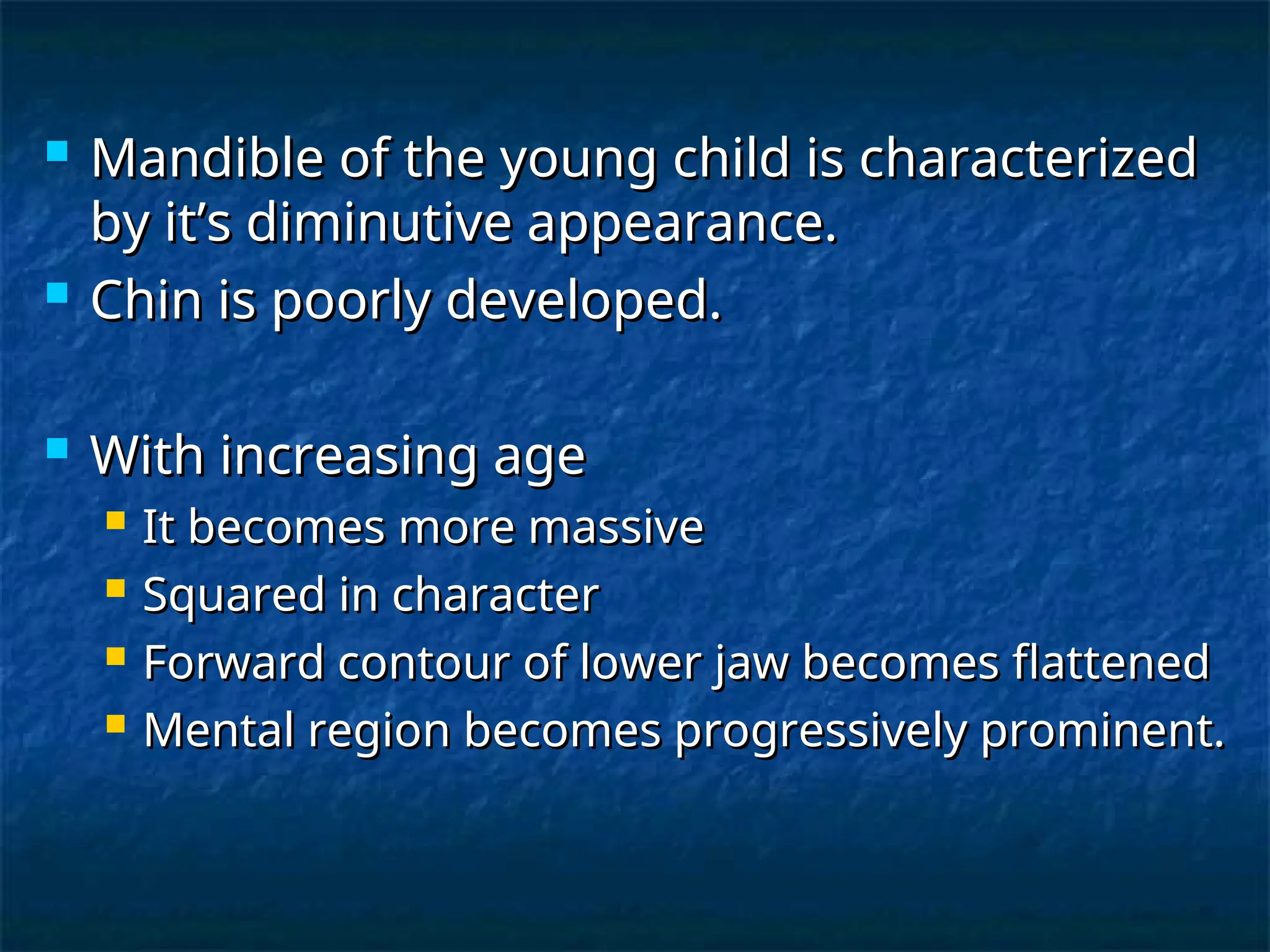  Mandible of the young child is characterized
Mandible of the young child is characterized
by it’s diminutive appearance.
by it’s diminutive appearance.
 Chin is poorly developed.
Chin is poorly developed.
 With increasing age
With increasing age
 It becomes more massive
It becomes more massive
 Squared in character
Squared in character
 Forward contour of lower jaw becomes flattened
Forward contour of lower jaw becomes flattened
 Mental region becomes progressively prominent.
Mental region becomes progressively prominent.
 