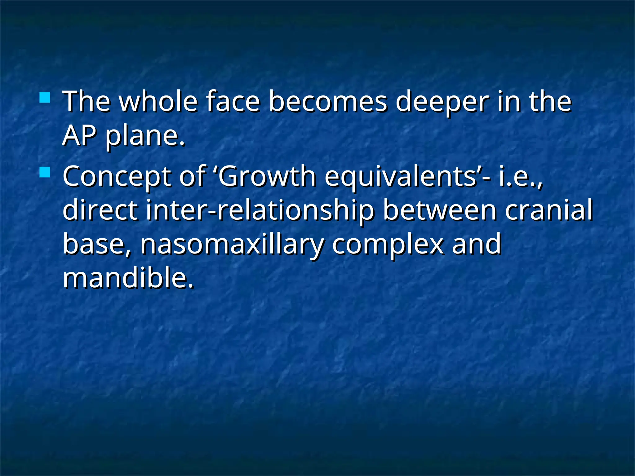  The whole face becomes deeper in the
The whole face becomes deeper in the
AP plane.
AP plane.
 Concept of ‘Growth equivalents’- i.e.,
Concept of ‘Growth equivalents’- i.e.,
direct inter-relationship between cranial
direct inter-relationship between cranial
base, nasomaxillary complex and
base, nasomaxillary complex and
mandible.
mandible.
 
