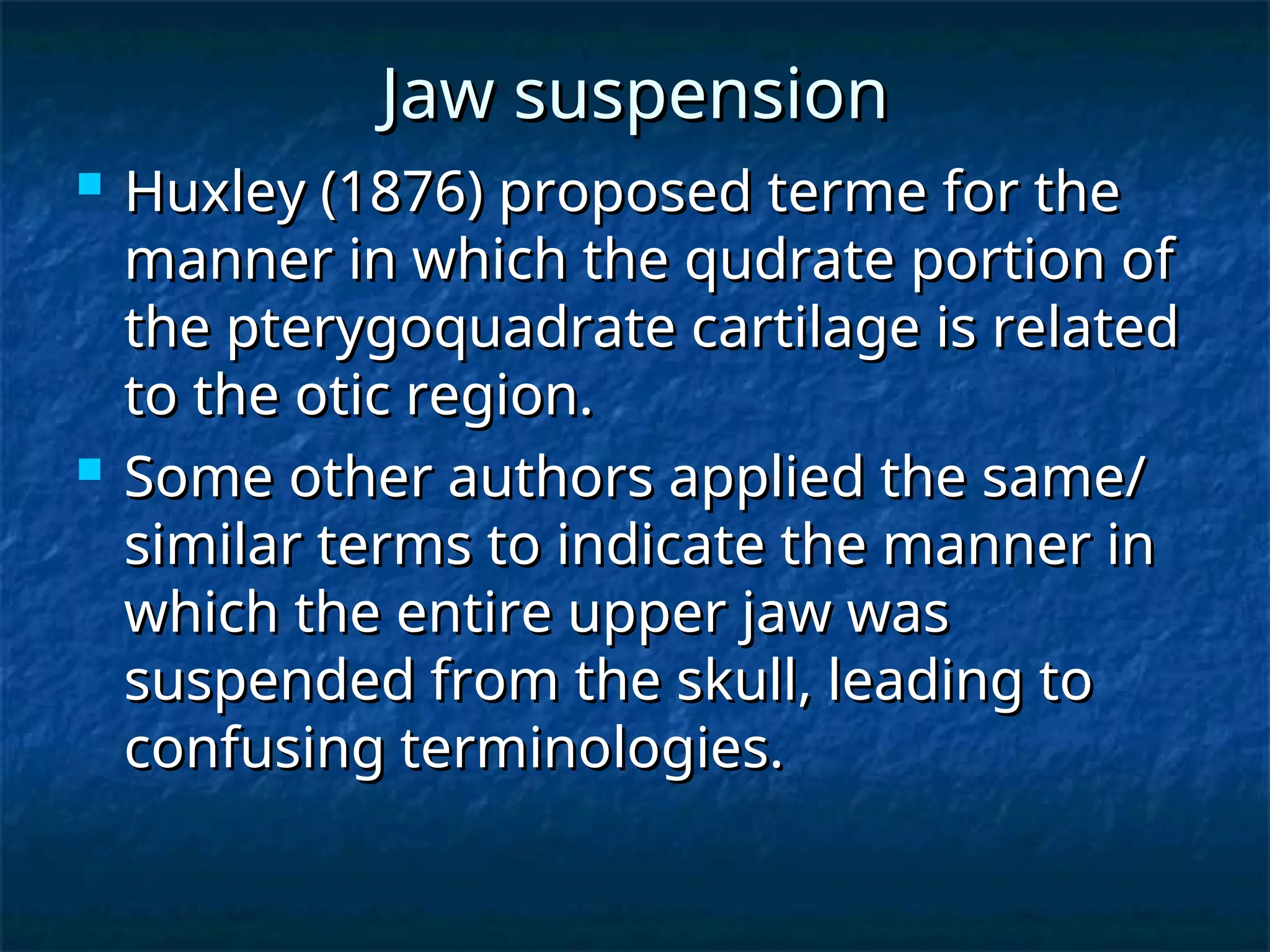 Jaw suspension
Jaw suspension
 Huxley (1876) proposed terme for the
Huxley (1876) proposed terme for the
manner in which the qudrate portion of
manner in which the qudrate portion of
the pterygoquadrate cartilage is related
the pterygoquadrate cartilage is related
to the otic region.
to the otic region.
 Some other authors applied the same/
Some other authors applied the same/
similar terms to indicate the manner in
similar terms to indicate the manner in
which the entire upper jaw was
which the entire upper jaw was
suspended from the skull, leading to
suspended from the skull, leading to
confusing terminologies.
confusing terminologies.
 