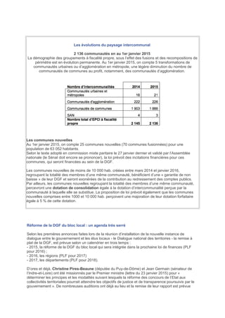 Les évolutions du paysage intercommunal
2 136 communautés en au 1er janvier 2015
La démographie des groupements à fiscalité propre, sous l’effet des fusions et des recompositions de
périmètre est en évolution permanente. Au 1er janvier 2015, on compte 5 transformations de
communautés urbaines ou d’agglomération en métropole, une légère diminution du nombre de
communautés de communes au profit, notamment, des communautés d’agglomération.
Les communes nouvelles
Au 1er janvier 2015, on compte 25 communes nouvelles (70 communes fusionnées) pour une
population de 63 052 habitants.
Selon le texte adopté en commission mixte paritaire le 27 janvier dernier et validé par l’Assemblée
nationale (le Sénat doit encore se prononcer), la loi prévoit des incitations financières pour ces
communes, qui seront financées au sein de la DGF.
Les communes nouvelles de moins de 10 000 hab. créées entre mars 2014 et janvier 2016,
regroupant la totalité des membres d’une même communauté, bénéficient d’une « garantie de non
baisse » de leur DGF et seront exonérées de la contribution au redressement des comptes publics.
Par ailleurs, les communes nouvelles regroupant la totalité des membres d’une même communauté,
percevront une dotation de consolidation égale à la dotation d’intercommunalité perçue par la
communauté à laquelle elle se substitue. La proposition de loi prévoit également que les communes
nouvelles comprises entre 1000 et 10 000 hab. perçoivent une majoration de leur dotation forfaitaire
égale à 5 % de cette dotation.
Réforme de la DGF du bloc local : un agenda très serré
Selon les premières annonces faites lors de la réunion d’installation de la nouvelle instance de
dialogue entre le gouvernement et les élus locaux - le Dialogue national des territoires - la remise à
plat de la DGF, est prévue selon un calendrier en trois temps :
- 2015, la réforme de la DGF du bloc local qui sera intégrée dans la prochaine loi de finances (PLF
pour 2016) ;
- 2016, les régions (PLF pour 2017)
- 2017, les départements (PLF pour 2018).
D’ores et déjà, Christine Pires-Beaune (députée du Puy-de-Dôme) et Jean Germain (sénateur de
l’Indre-et-Loire) ont été missionnés par le Premier ministre (lettre du 23 janvier 2015) pour «
déterminer les principes et les modalités suivant lesquels la réforme des concours de l’Etat aux
collectivités territoriales pourrait atteindre les objectifs de justice et de transparence poursuivis par le
gouvernement ». De nombreuses auditions ont déjà eu lieu et la remise de leur rapport est prévue
 