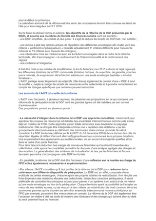 pour le début du printemps.
Le calendrier annoncé de la réforme est très serré, les conclusions devront être connues au début de
l’été pour être intégrées au PLF 2016.
Sur la base du dossier remis en séance, les objectifs de la réforme de la DGF présentés par la
DGCL et soumis aux membres du Comité des finances locales sont les suivants :
- une DGF simplifiée, plus lisible et plus juste : il s’agit de réduire les écarts de DGF/hab. non justifiés ;
- une remise à plat des critères actuels de répartition des différentes enveloppes afin d’aller vers des
critères « pertinents et péréquateurs » (il existe actuellement 11 critères différents pour mesurer la
richesse et 19 critères pour mesurer les charges) ;
- une nécessaire mise en cohérence avec les évolutions envisagées dans le cadre de la réforme
territoriale, afin d’accompagner « le renforcement de l’intercommunalité et le renforcement des
régions
- une incitation à l’intégration.
Il doit être noté qu’en matière de simplification, la loi de finances pour 2015 a d’ores et déjà regroupé
les différentes dotations de la DGF communale (dotation de base, de superficie, de garantie, pour les
parcs naturels, de suppression de la fraction salaires) en une seule enveloppe baptisée « dotation
forfaitaire ».
L’AdCF partage assez largement ces objectifs. Elle dresse également le constat d’une « DGF à bout
de souffle », inapte à corriger les écarts de ressources entre collectivités et à prendre correctement en
compte les charges spécifiques que certaines peuvent rencontrer.
Les souhaits de l’AdCF à la veille de la réforme
L’AdCF a eu l’occasion, à plusieurs reprises, de présenter ses propositions en ce qui concerne une
réforme de la péréquation et de la DGF dont les grandes lignes ont été validées par son conseil
d’administration.
Ces propositions portent sur plusieurs points :
- La nécessité d’intégrer dans la réforme de la DGF une approche consolidée, notamment pour
apprécier les niveaux de ressources à l’échelle des ensembles intercommunaux comme cela existe
déjà en matière de FPIC. Cette approche est en totale cohérence avec l’évolution du paysage
institutionnel. Elle ne doit par être interprétée comme une « captation des dotations » par les
groupements intercommunaux au détriment des communes, mais comme un mode de calcul
consolidé. La DGF territoriale (définie par la loi RCT du 16 décembre 2010) devra donner des clés de
répartition légales (à défaut d’accord alternatif) garantissant aux communes leurs propres dotations,
tout en permettant des ajustements aux réalités locales, via un accord à la majorité qualifiée et/ou
dans le cadre d’un pacte financier.
Pour faire face à la réduction des marges de manœuvre financière qui touchent l’ensemble des
collectivités, cette approche consolidée permettra de disposer d’une analyse agrégée des charges et
des recettes. La généralisation des schémas de mutualisation et des pactes financiers et fiscaux
devraient permettre d’accompagner cette DGF territoriale.
- En parallèle, la réforme de la DGF doit être l’occasion d’une réflexion sur la montée en charge du
FPIC et les ajustements nécessaires à sa pérennisation.
- Par ailleurs, l’AdCF considère qu’il faut profiter de la réforme de la DGF pour redonner de la
cohérence aux différents dispositifs de péréquation. La DGF est, en effet, composée d’une
multitude de petites enveloppes, chacune ayant ses propres critères de redistribution. Il en résulte une
forte dispersion des dotations allouées aux collectivités, diluant leur caractère péréquateur. Il serait
préférable de consolider les principaux acquis (pour passer d’un système à un autre) et de ne retenir
qu’une seule enveloppe au titre de la péréquation. Chaque territoire ayant la possibilité de l’adapter au
mieux de ses réalités locales, ou de recourir à des critères de redistribution de droit commun. Ainsi les
communes pauvres qui se trouvent au sein d’un ensemble intercommunal riche et contributeur au
FPIC par exemple, pourraient être mieux prises en compte. La réforme de la DGF doit également être
l’occasion de mettre à plat les outils de mesure des richesses et des charges qui doivent aller au-delà
du seul potentiel fiscal ou financier.
 