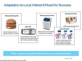 Adaptation to Local Market – Road for Success Price, concern and typical Indian features are some examples Source: McKinsey Quaterly, winning the Indian consumer, 2005 Chicken hamburger to reach segments that do not eat beef McDonalds Maharaja Mac Nokia 1100 Anti dust keypad for dirty roads,  anti slip grip for the heat and flash-light in case of electricity shortage Indian menus with singe touch Samsung microwaves Memory backup to compensate for frequent power shortage Samsung laundry machine 10 milli lt. sachet for less than 5 cents increased the shampoo buying population dramatically Head & Shoulders 