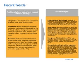 Recent Trends Experimentation with formats:  Retailing in India is still evolving and the sector is witnessing a series of experiments across the country with new formats being tested out. Ex. Quasi-mall, sub-urban discount stores, Cash and carry etc. Store design :  Biggest challenge for organized retailing to create a “customer-pull” environment that increases the amount of impulse shopping. Research shows that the chances of senses dictating sales are upto 10-15%. Retail chains like MusicWorld, Baristas, Piramyd and Globus are laying major emphasis & investing heavily in store design. Emergence of discount stores:  They are expected to spearhead the organized retailing revolution. Stores trying to emulate the model of Wal-Mart. Ex. Big Bazaar, Bombay Bazaar, RPGs.  Unorganized retailing is getting organized:  To meet the challenges of organized retailing such as large Cineplex's, and malls, which are backed by the corporate house such as 'Ansals' and 'PVR‘ the unorganized sector is getting organized. 25 stores in Delhi under the banner of Provision mart are joining hands to combine monthly buying. Bombay Bazaar and Efoodmart formed which are aggregations of Kiranas. Recent changes: Unorganized   :  Vast majority of the twelve million stores are small "father and son" outlets Fragmented   :  Mostly small individually owned businesses, average size of outlet equals 50 s.q. ft. Though India has the highest number of retail outlets per capita in the world, the retail space per capita at 2 s.q. ft per person is amongst the lowest. Rural bias:  Nearly two thirds of the stores are located in rural areas. Rural retail industry has typically two forms: "Haats" and “Melas". Haats are the weekly markets : serve groups of 10-50 villages and sell day-to-day necessities. Melas are larger in size and more sophisticated in terms of the goods sold (like TVs) Traditionally three factors have plagued the retail industry: 